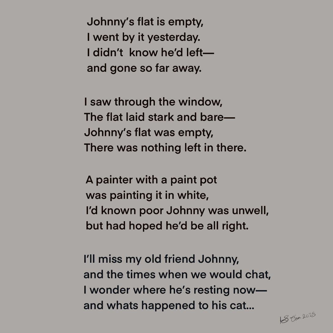 This image is a poem:
Johnny’s flat is empty,
I went by it yesterday.
I did not know he had left—
and gone so far away.
I saw through the window,
The flat laid stark and bare—
Johnny’s flat was empty,
There was nothing left in there.
A painter with a paint pot
was painting it in white,
I’d known poor Johnny was unwell,
but had hoped he’d be all right.
I’ll miss my old friend Johnny,
and the times when we would chat,
I wonder where he’s resting now—
and whats happened to his cat…
Lesley Scoble, January 2025