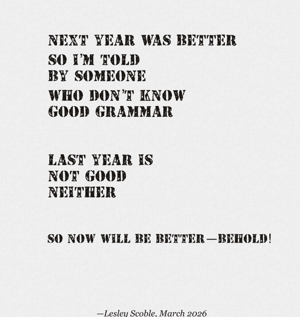 Image displays a poem by Lesley Scoble.
next year was better
so I’m told
by someone
who don’t know
good grammar
last year is
not good
neither
so
now will be better—behold!
—Lesley Scoble, March 2026